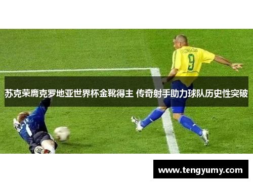 苏克荣膺克罗地亚世界杯金靴得主 传奇射手助力球队历史性突破