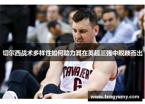 切尔西战术多样性如何助力其在英超三强中脱颖而出