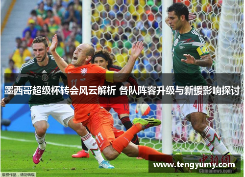 墨西哥超级杯转会风云解析 各队阵容升级与新援影响探讨