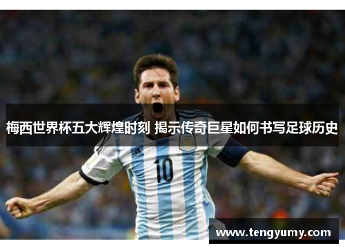 梅西世界杯五大辉煌时刻 揭示传奇巨星如何书写足球历史
