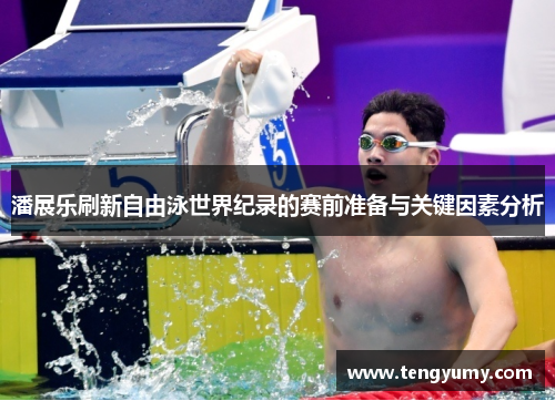 潘展乐刷新自由泳世界纪录的赛前准备与关键因素分析