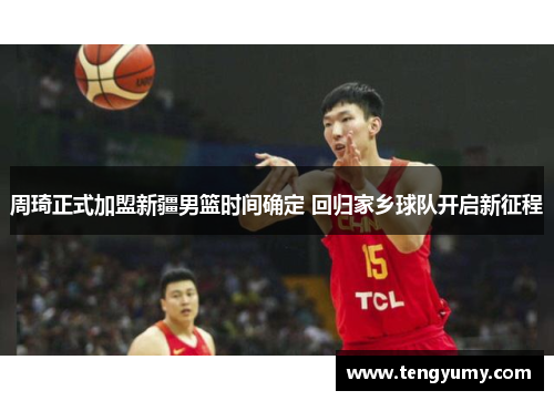 周琦正式加盟新疆男篮时间确定 回归家乡球队开启新征程
